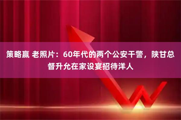 策略赢 老照片：60年代的两个公安干警，陕甘总督升允在家设宴招待洋人