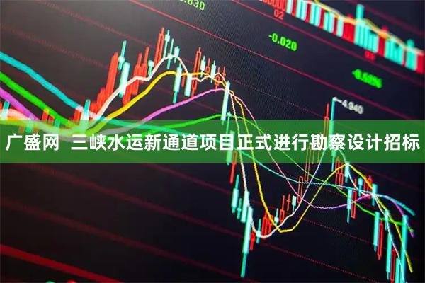 广盛网  三峡水运新通道项目正式进行勘察设计招标