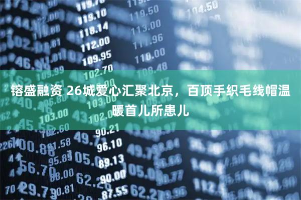 镕盛融资 26城爱心汇聚北京，百顶手织毛线帽温暖首儿所患儿