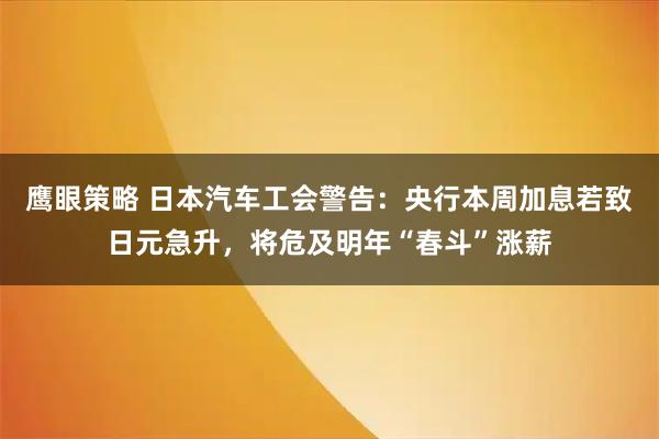 鹰眼策略 日本汽车工会警告：央行本周加息若致日元急升，将危及明年“春斗”涨薪