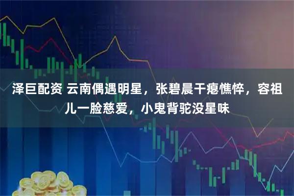 泽巨配资 云南偶遇明星，张碧晨干瘪憔悴，容祖儿一脸慈爱，小鬼背驼没星味