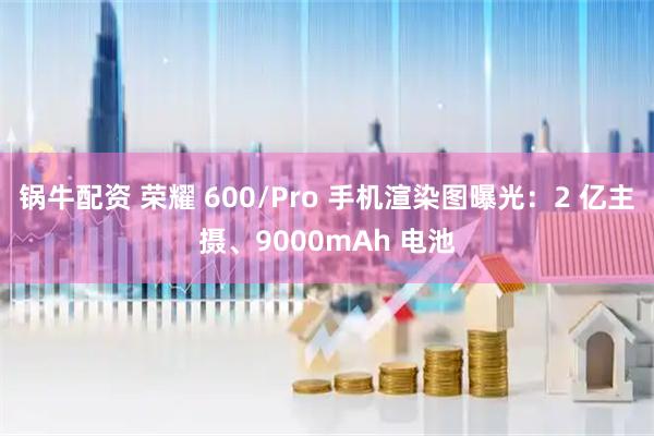 锅牛配资 荣耀 600/Pro 手机渲染图曝光：2 亿主摄、9000mAh 电池