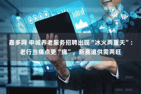 嘉多网 申城养老服务招聘出现“冰火两重天”：老行当痛点更“痛”，新赛道供需两旺