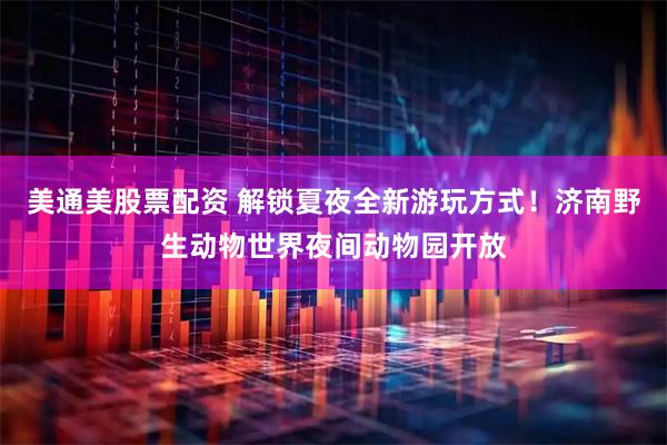 美通美股票配资 解锁夏夜全新游玩方式！济南野生动物世界夜间动物园开放